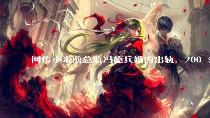 网传小米前总监冯德兵婚内出轨，200 多份「包养合同」，这是真的吗？具体是怎么回事？