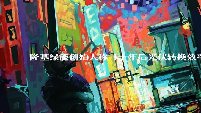 隆基绿能创始人称「十年后光伏转换效率有望达到 35%」，这个数字说明了什么？中国光伏行业发展现状如何？