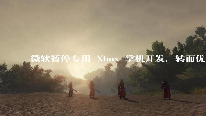 微软暂停专用 Xbox 掌机开发，转而优化 Windows 11 的掌机游戏体验，这背后原因有哪些？