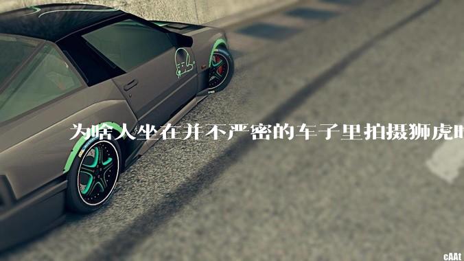 为啥人坐在并不严密的车子里拍摄狮虎时，这些猛兽却很少攻击人？